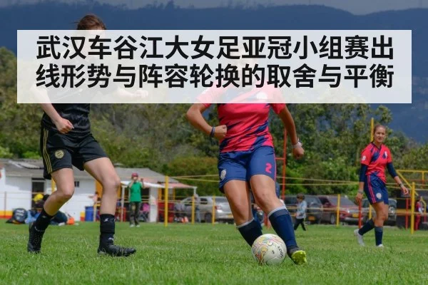 武汉车谷江大女足亚冠小组赛出线形势与阵容轮换的取舍与平衡（kaiyun）
