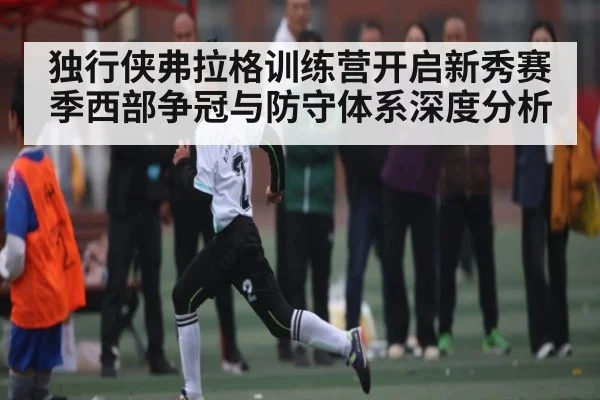 独行侠弗拉格训练营开启新秀赛季西部争冠与防守体系深度分析 | kaiyun